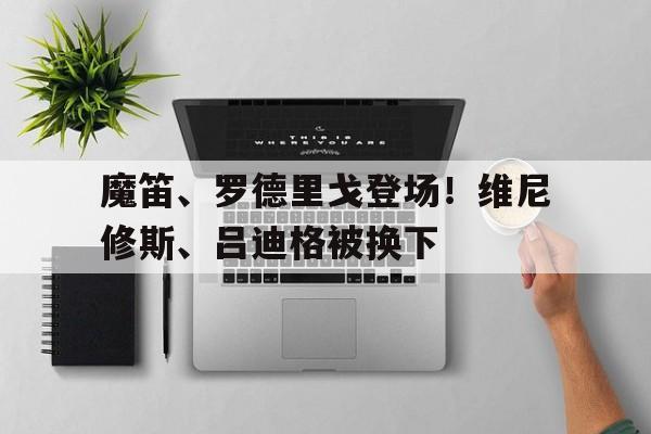 魔笛、罗德里戈登场！维尼修斯、吕迪格被换下的简单介绍