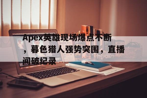 Apex英雄现场爆点不断，暮色猎人强势突围，直播间破纪录