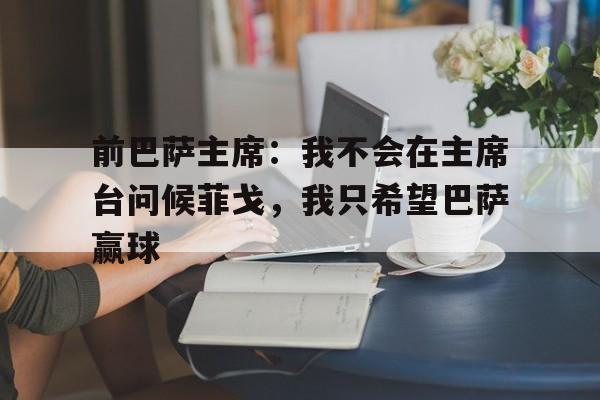 关于前巴萨主席：我不会在主席台问候菲戈，我只希望巴萨赢球的信息